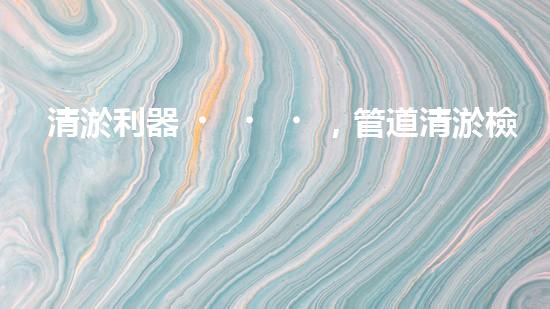 清淤利器，管道清淤檢測機器人大比拼！